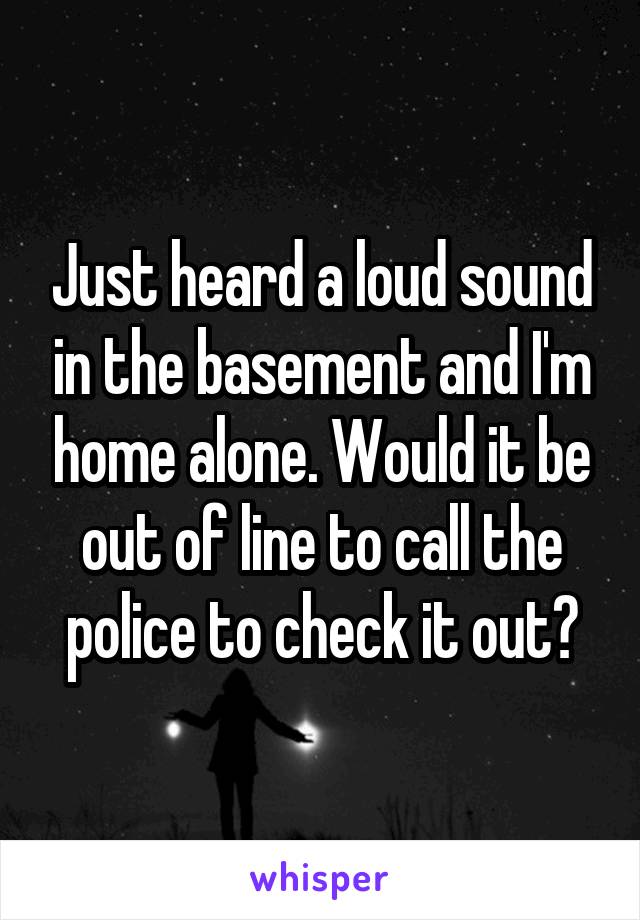 Just heard a loud sound in the basement and I'm home alone. Would it be out of line to call the police to check it out?