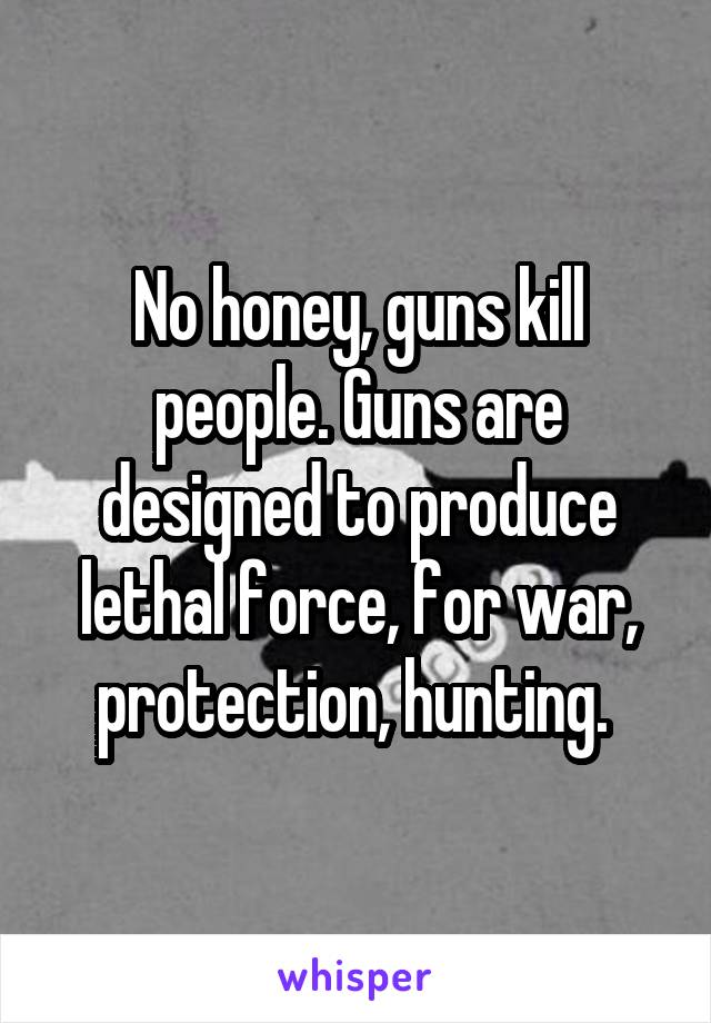 No honey, guns kill people. Guns are designed to produce lethal force, for war, protection, hunting. 