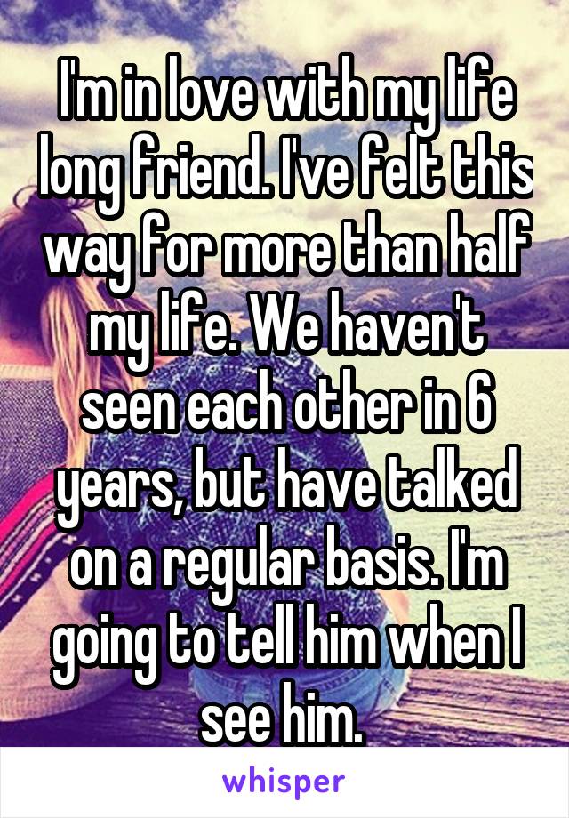 I'm in love with my life long friend. I've felt this way for more than half my life. We haven't seen each other in 6 years, but have talked on a regular basis. I'm going to tell him when I see him. 