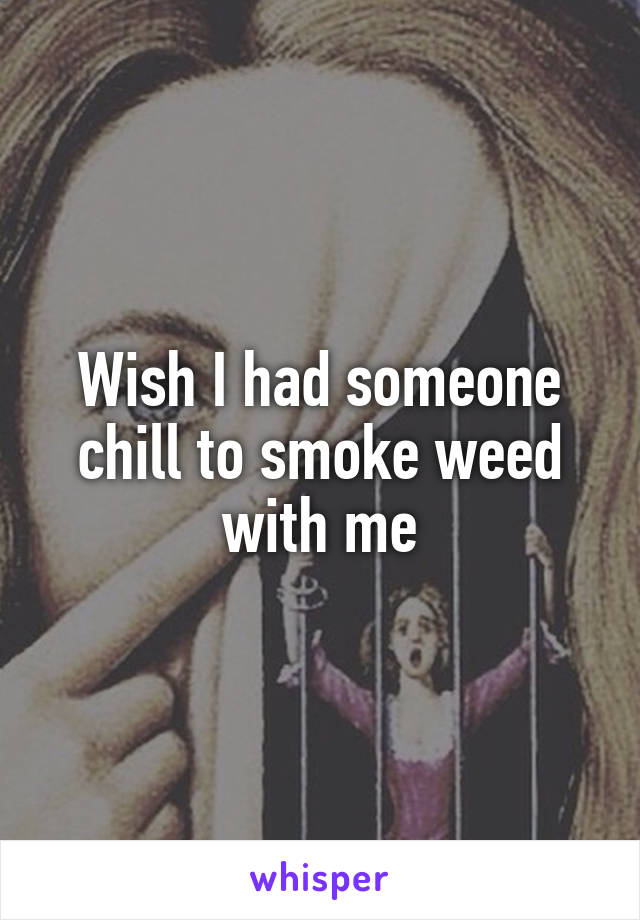 Wish I had someone chill to smoke weed with me