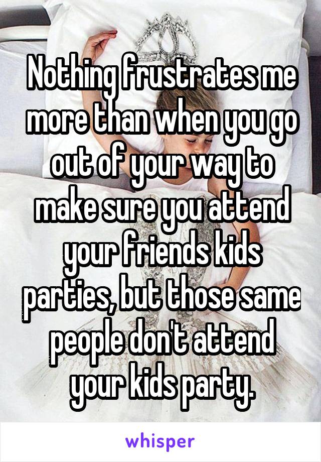 Nothing frustrates me more than when you go out of your way to make sure you attend your friends kids parties, but those same people don't attend your kids party.