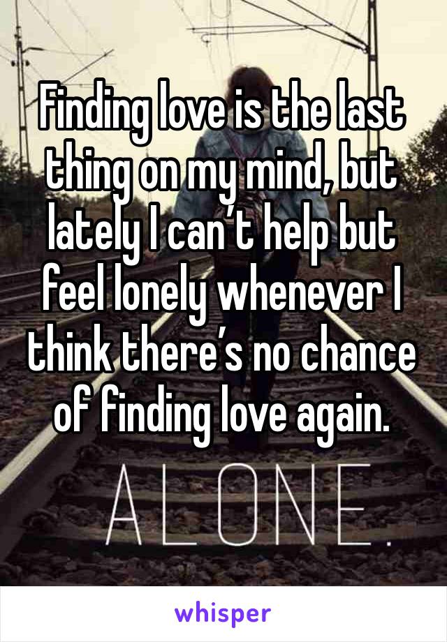 Finding love is the last thing on my mind, but lately I can’t help but feel lonely whenever I think there’s no chance of finding love again. 