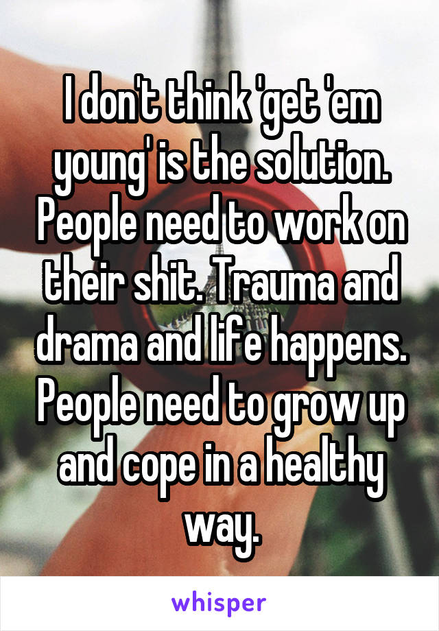 I don't think 'get 'em young' is the solution. People need to work on their shit. Trauma and drama and life happens. People need to grow up and cope in a healthy way.