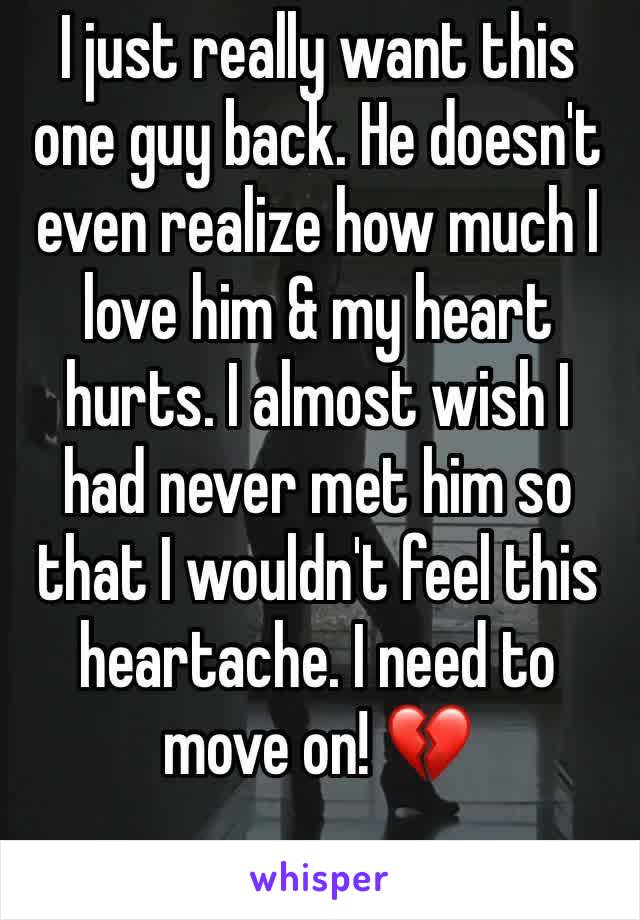 I just really want this one guy back. He doesn't even realize how much I love him & my heart hurts. I almost wish I had never met him so that I wouldn't feel this heartache. I need to move on! 💔