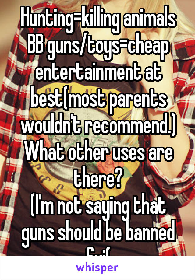 Hunting=killing animals
BB guns/toys=cheap entertainment at best(most parents wouldn't recommend.)
What other uses are there?
(I'm not saying that guns should be banned fyi(