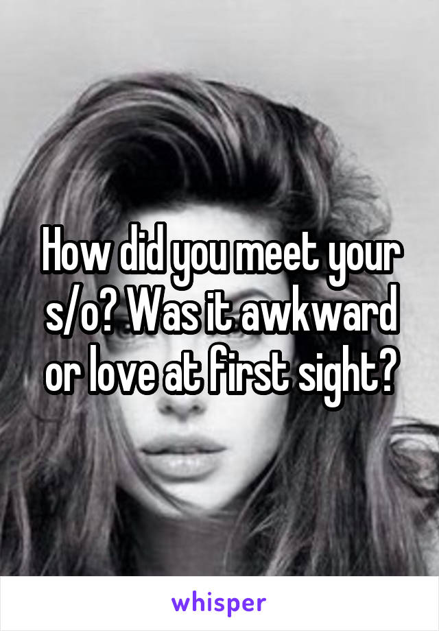 How did you meet your s/o? Was it awkward or love at first sight?