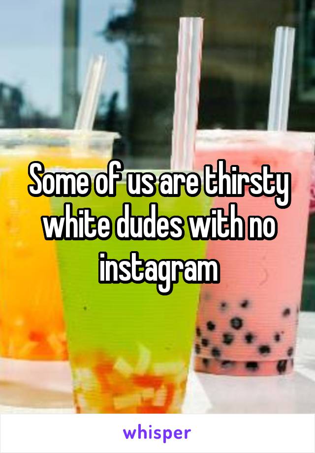 Some of us are thirsty white dudes with no instagram