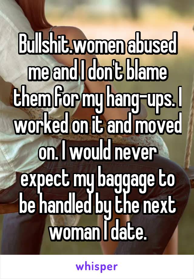 Bullshit.women abused me and I don't blame them for my hang-ups. I worked on it and moved on. I would never expect my baggage to be handled by the next woman I date.