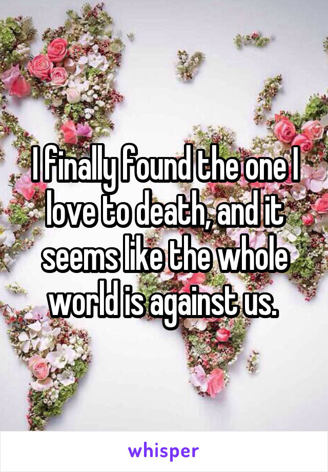 I finally found the one I love to death, and it seems like the whole world is against us. 