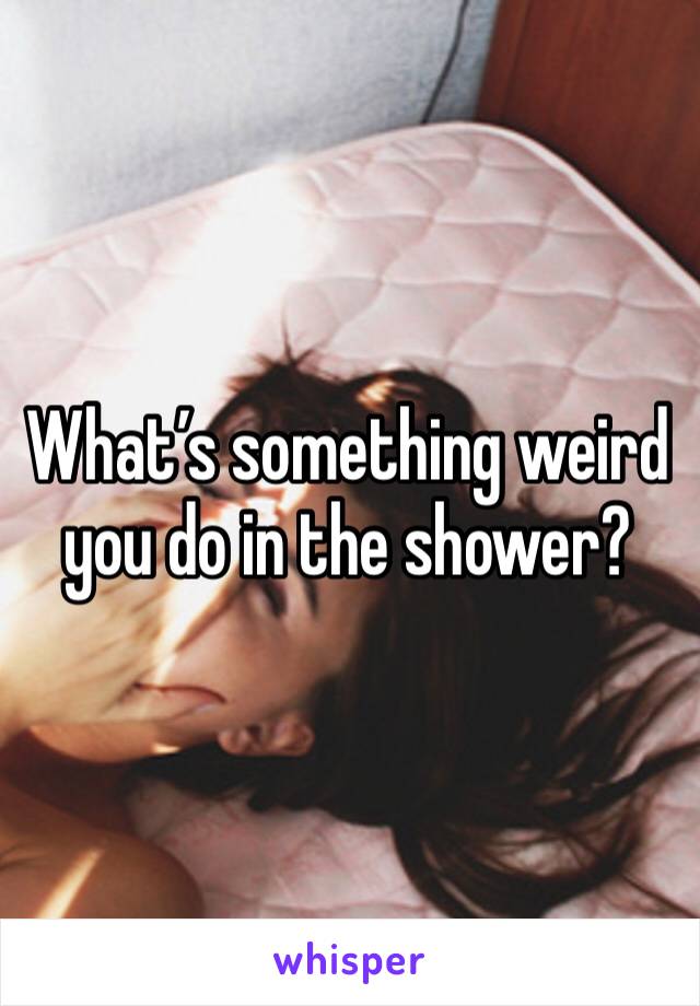 What’s something weird you do in the shower?