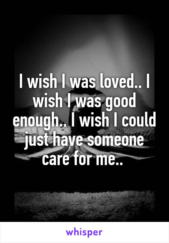 I wish I was loved.. I wish I was good enough.. I wish I could just have someone care for me.. 