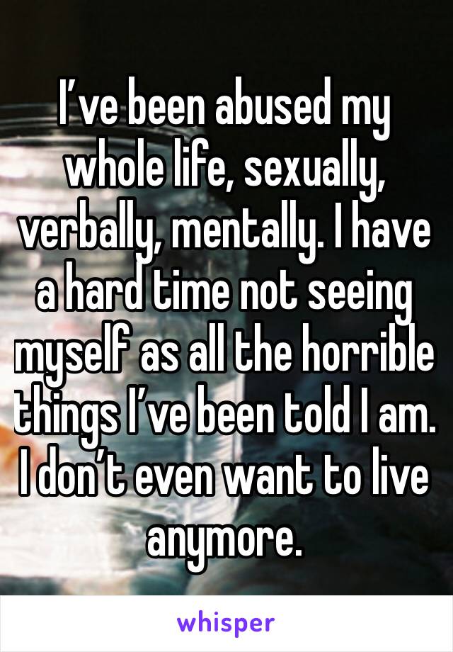 I’ve been abused my whole life, sexually, verbally, mentally. I have a hard time not seeing myself as all the horrible things I’ve been told I am. I don’t even want to live anymore. 