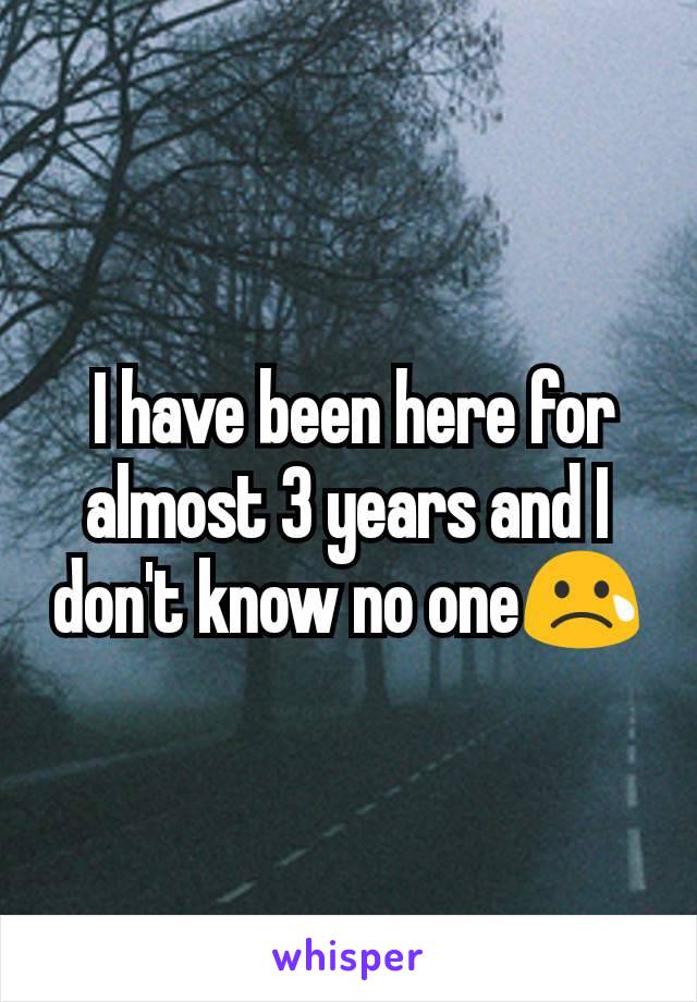  I have been here for almost 3 years and I don't know no one😢