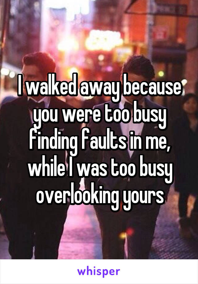 I walked away because you were too busy finding faults in me, while I was too busy overlooking yours