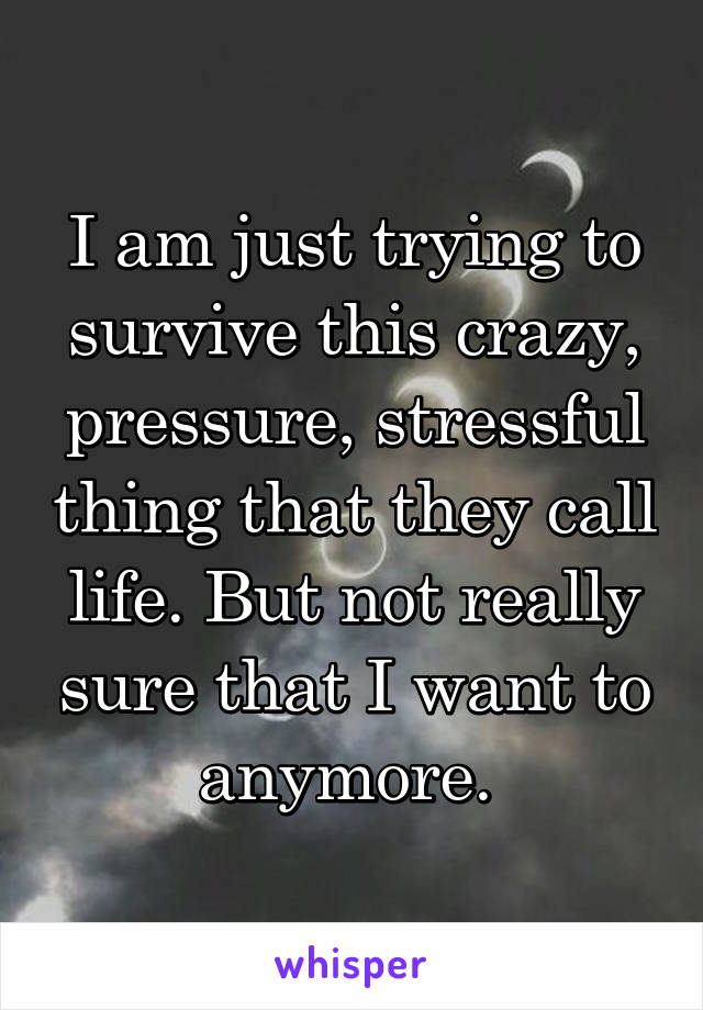 I am just trying to survive this crazy, pressure, stressful thing that they call life. But not really sure that I want to anymore. 