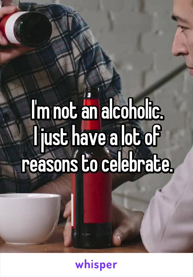 I'm not an alcoholic.
I just have a lot of reasons to celebrate.