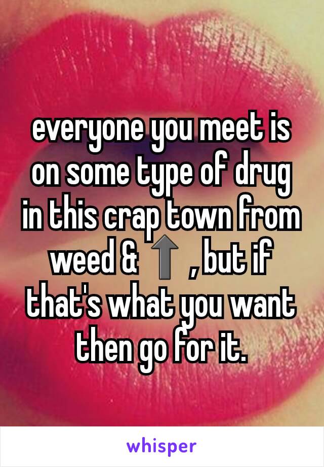 everyone you meet is on some type of drug in this crap town from weed &⬆, but if that's what you want then go for it.