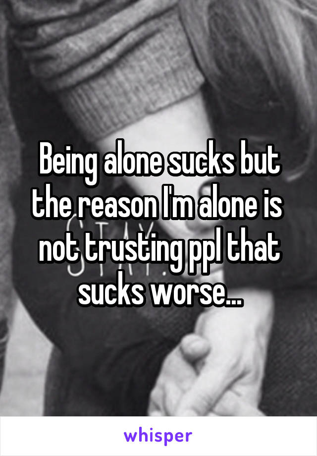 Being alone sucks but the reason I'm alone is  not trusting ppl that sucks worse...