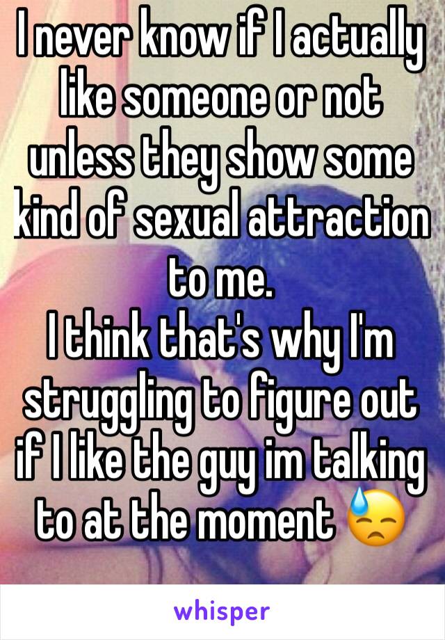 I never know if I actually like someone or not unless they show some kind of sexual attraction to me.
I think that's why I'm struggling to figure out if I like the guy im talking to at the moment 😓