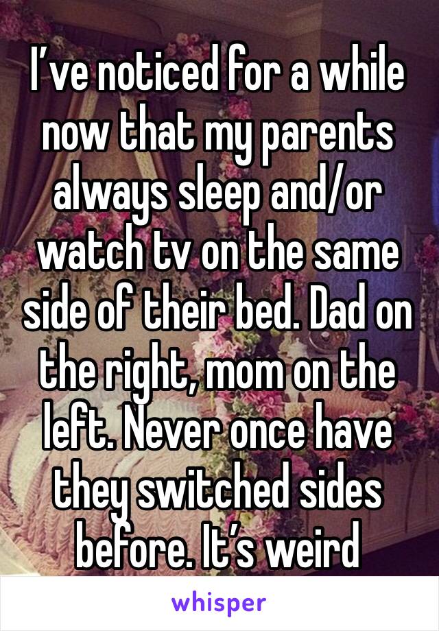 I’ve noticed for a while now that my parents always sleep and/or watch tv on the same side of their bed. Dad on the right, mom on the left. Never once have they switched sides before. It’s weird 