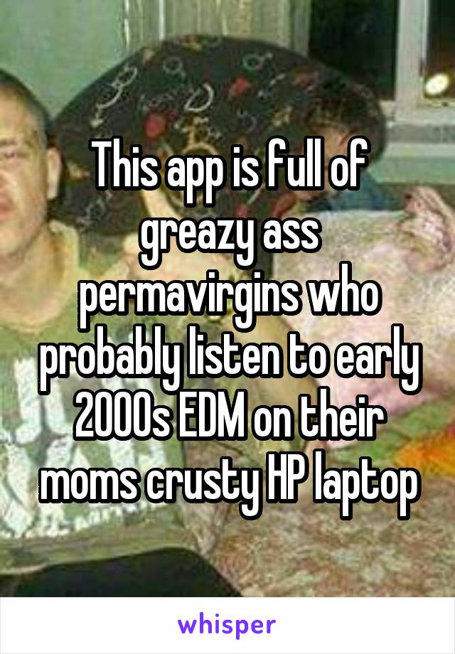 This app is full of greazy ass permavirgins who probably listen to early 2000s EDM on their moms crusty HP laptop