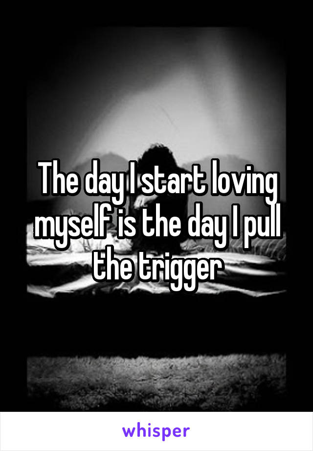 The day I start loving myself is the day I pull the trigger