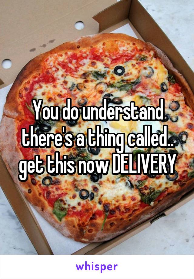 You do understand there's a thing called.. get this now DELIVERY