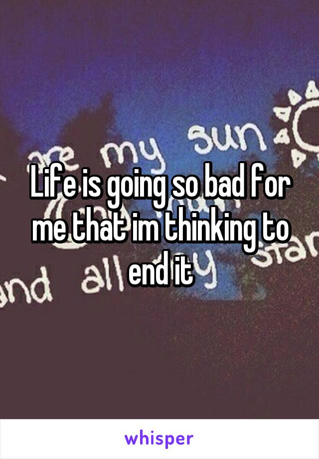 Life is going so bad for me that im thinking to end it