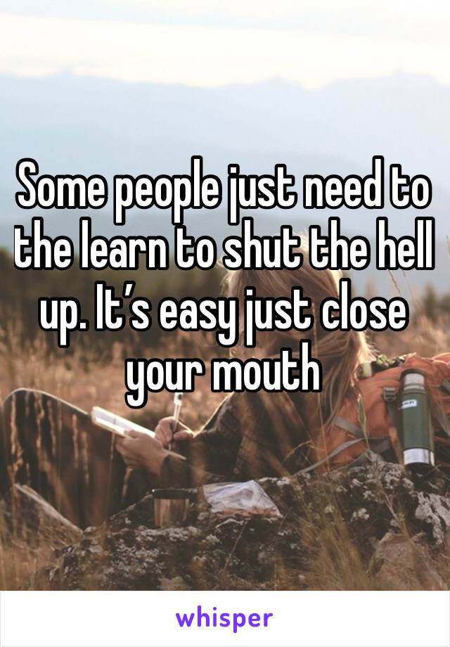 Some people just need to the learn to shut the hell up. It’s easy just close your mouth