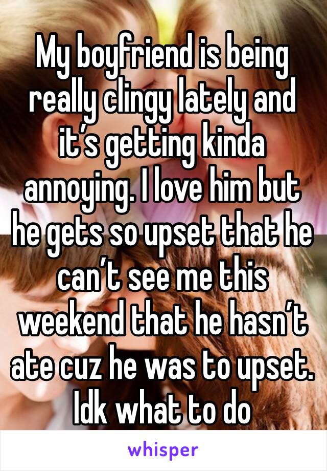 My boyfriend is being really clingy lately and it’s getting kinda annoying. I love him but he gets so upset that he can’t see me this weekend that he hasn’t ate cuz he was to upset. Idk what to do 