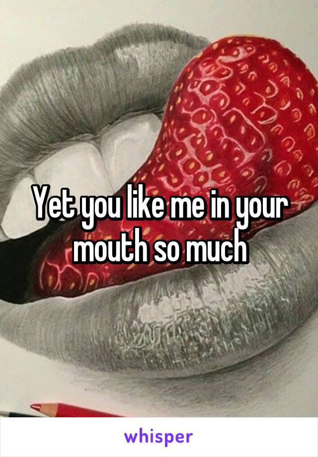 Yet you like me in your mouth so much