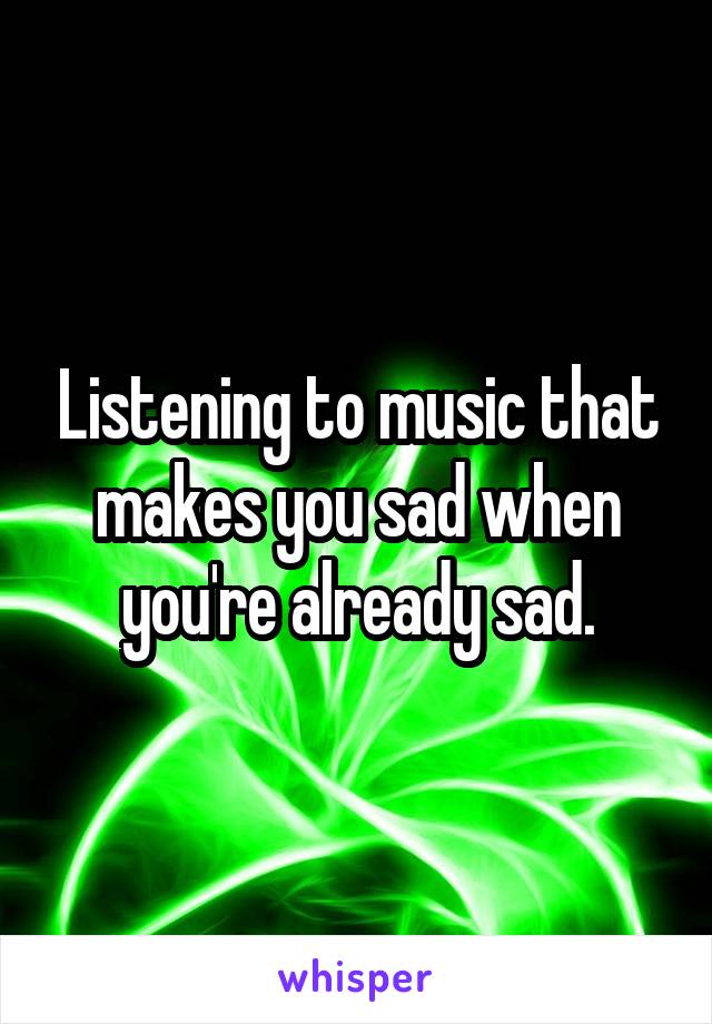 Listening to music that makes you sad when you're already sad.