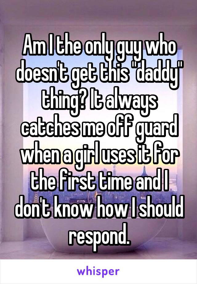 Am I the only guy who doesn't get this "daddy" thing? It always catches me off guard when a girl uses it for the first time and I don't know how I should respond.