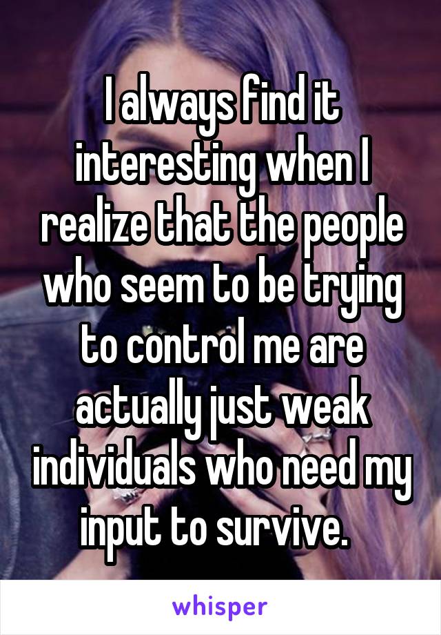 I always find it interesting when I realize that the people who seem to be trying to control me are actually just weak individuals who need my input to survive.  