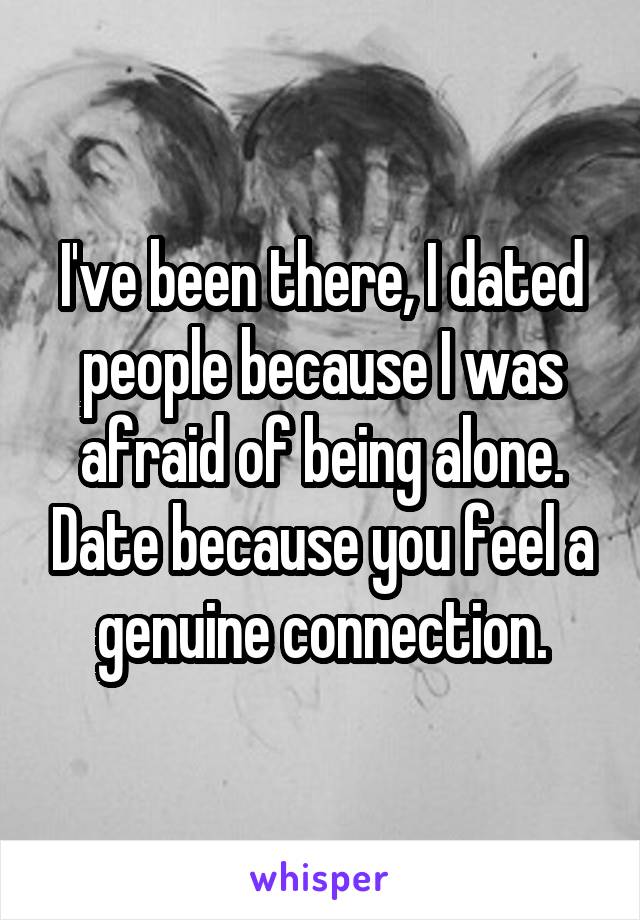 I've been there, I dated people because I was afraid of being alone. Date because you feel a genuine connection.
