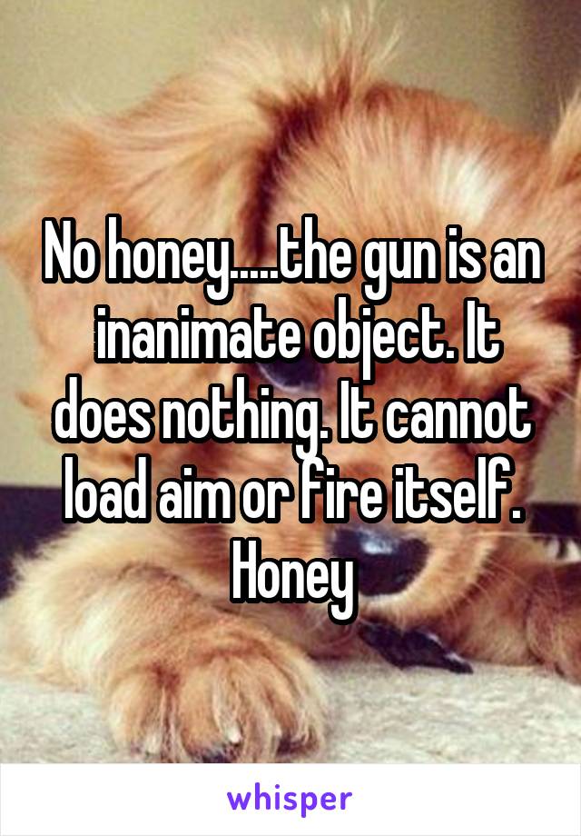 No honey.....the gun is an  inanimate object. It does nothing. It cannot load aim or fire itself. Honey