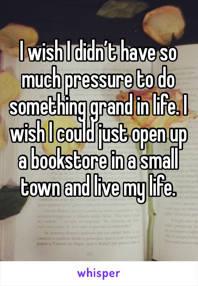 I wish I didn’t have so much pressure to do something grand in life. I wish I could just open up a bookstore in a small town and live my life.