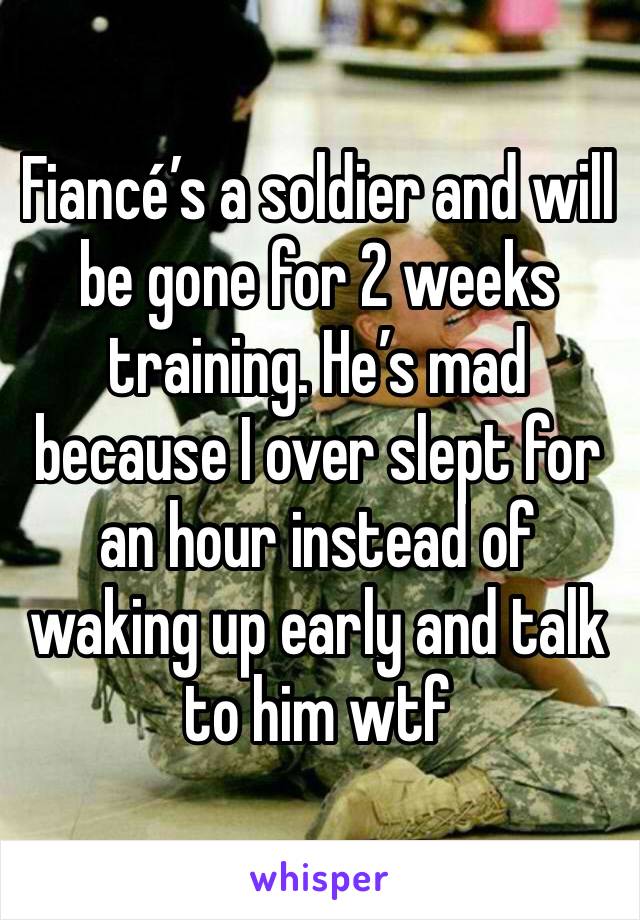 Fiancé’s a soldier and will be gone for 2 weeks training. He’s mad because I over slept for an hour instead of waking up early and talk to him wtf