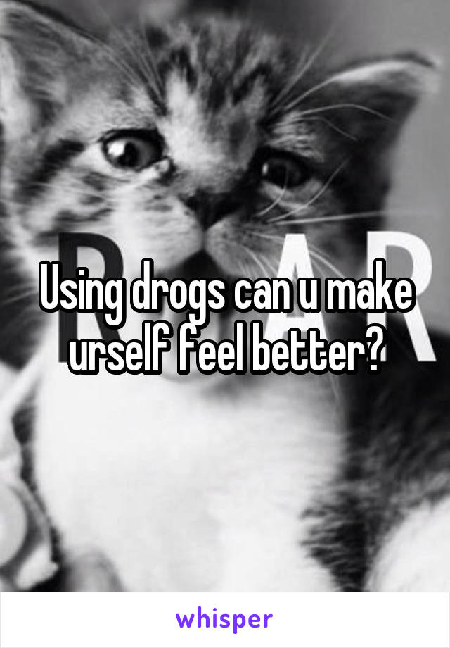Using drogs can u make urself feel better?