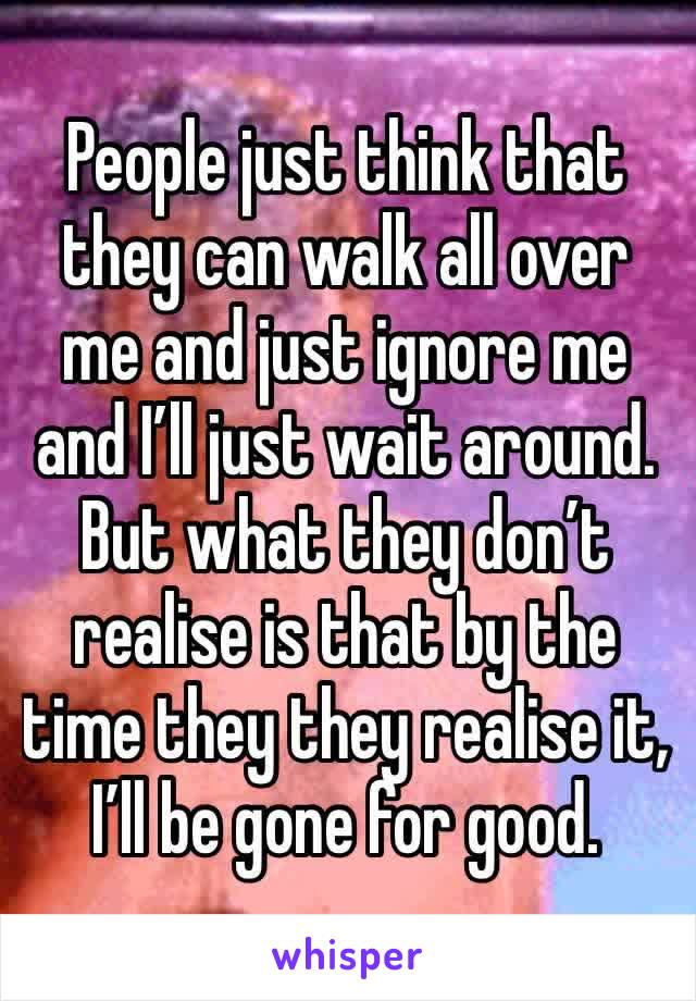 People just think that they can walk all over me and just ignore me and I’ll just wait around. But what they don’t realise is that by the time they they realise it, I’ll be gone for good. 