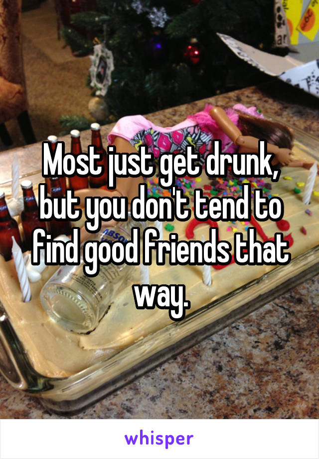 Most just get drunk, but you don't tend to find good friends that way.