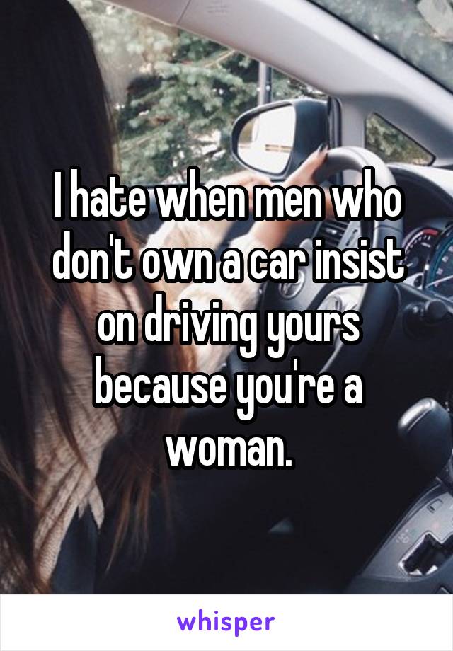 I hate when men who don't own a car insist on driving yours because you're a woman.