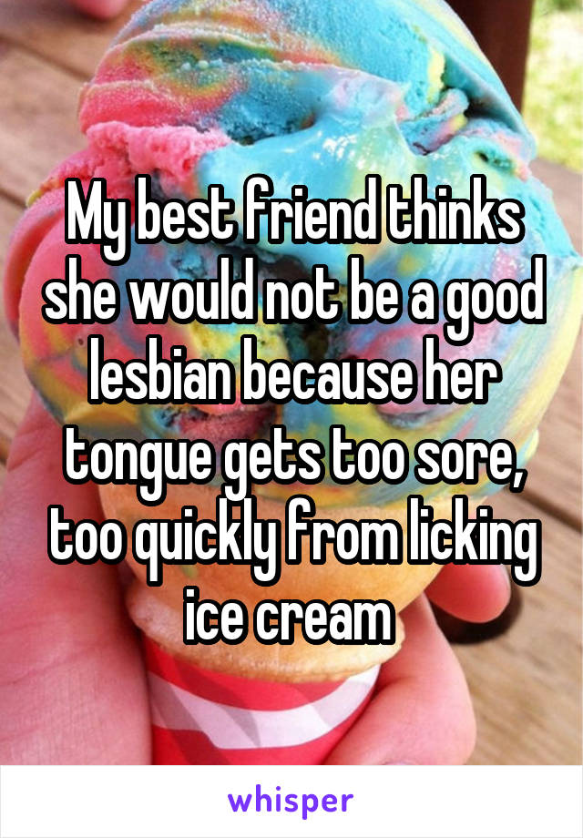 My best friend thinks she would not be a good lesbian because her tongue gets too sore, too quickly from licking ice cream 