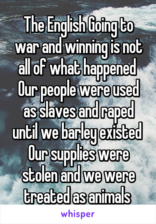 The English Going to war and winning is not all of what happened 
Our people were used as slaves and raped until we barley existed 
Our supplies were stolen and we were treated as animals 