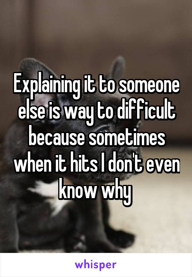 Explaining it to someone else is way to difficult because sometimes when it hits I don't even know why 