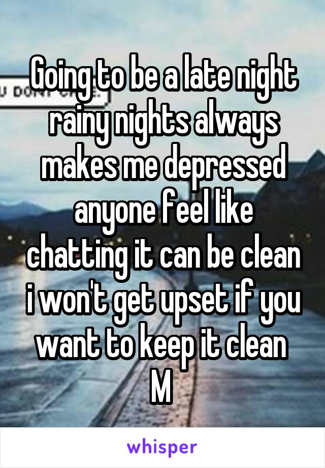 Going to be a late night rainy nights always makes me depressed anyone feel like chatting it can be clean i won't get upset if you want to keep it clean 
M 