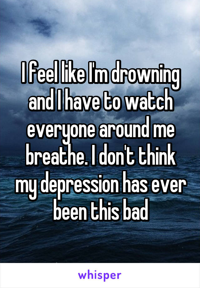 I feel like I'm drowning and I have to watch everyone around me breathe. I don't think my depression has ever been this bad