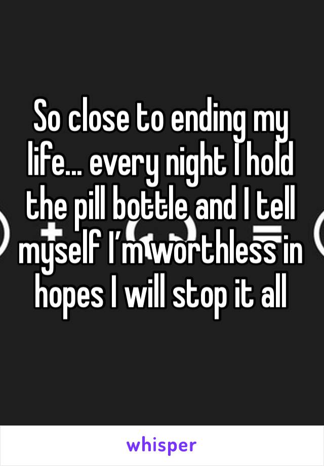 So close to ending my life... every night I hold the pill bottle and I tell myself I’m worthless in hopes I will stop it all 