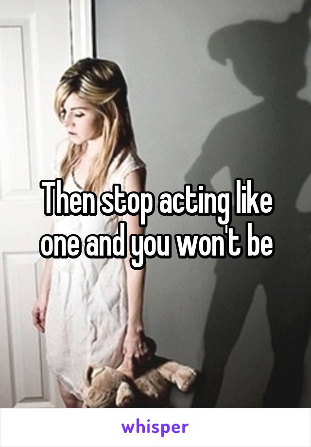 Then stop acting like one and you won't be