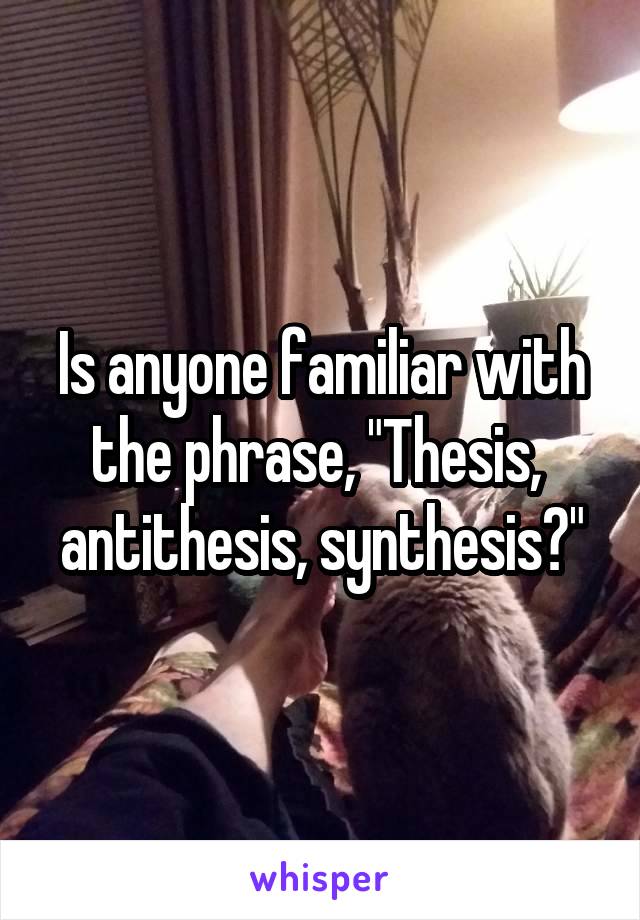 Is anyone familiar with the phrase, "Thesis,  antithesis, synthesis?"